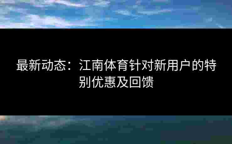 最新动态：江南体育针对新用户的特别优惠及回馈