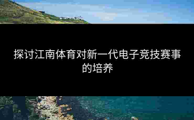 探讨江南体育对新一代电子竞技赛事的培养