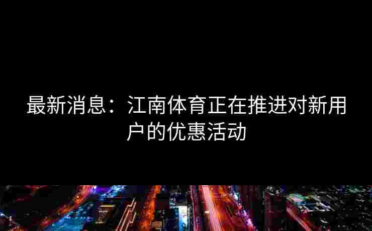 最新消息：江南体育正在推进对新用户的优惠活动