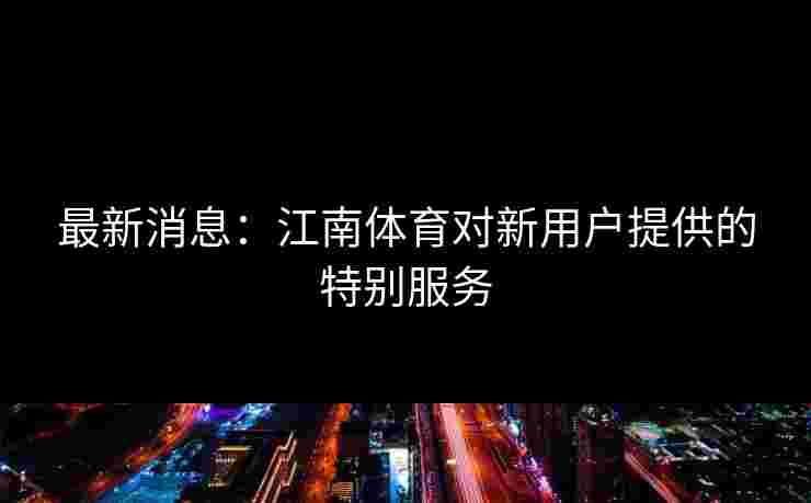 最新消息：江南体育对新用户提供的特别服务