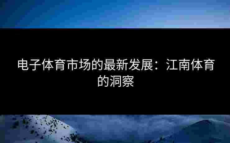 电子体育市场的最新发展:江南体育的洞察 电子体育市场的最新发展:江南体育的洞察