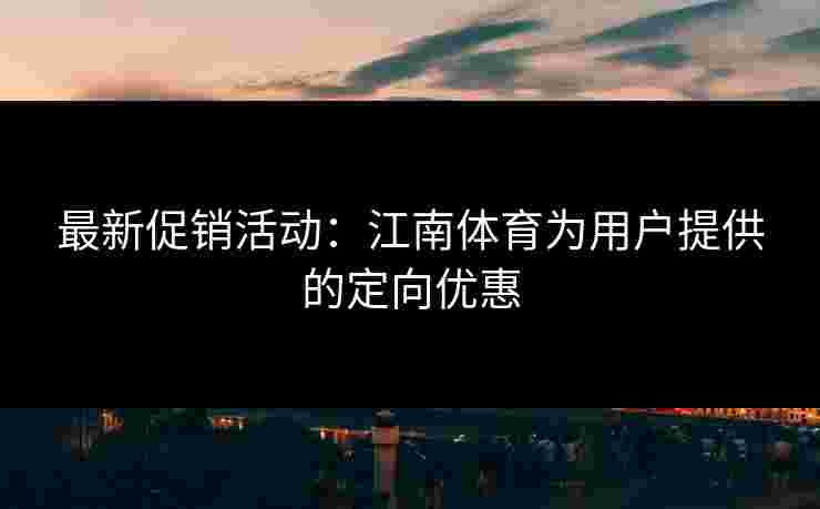 最新促销活动：江南体育为用户提供的定向优惠