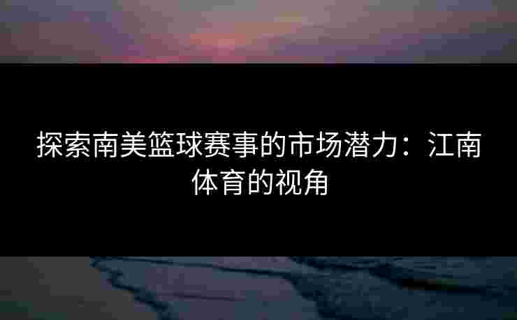 探索南美篮球赛事的市场潜力:江南体育的视角 探索南美篮球赛事的市场潜力:江南体育的视角