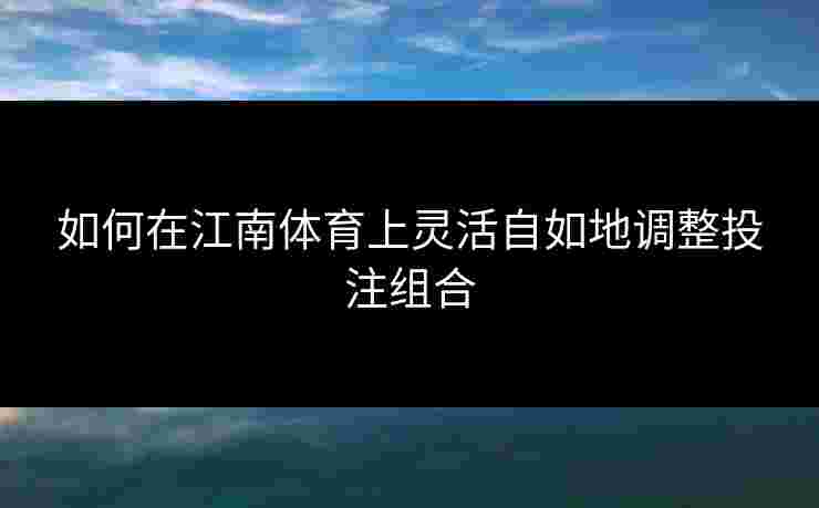 如何在江南体育上灵活自如地调整投注组合
