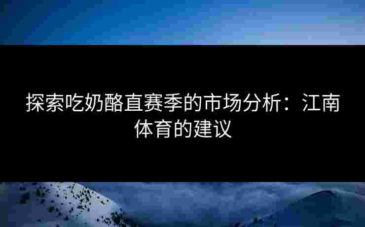 探索吃奶酪直赛季的市场分析：江南体育的建议